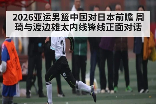 2026亚运男篮中国对日本前瞻 周琦与渡边雄太内线锋线正面对话
